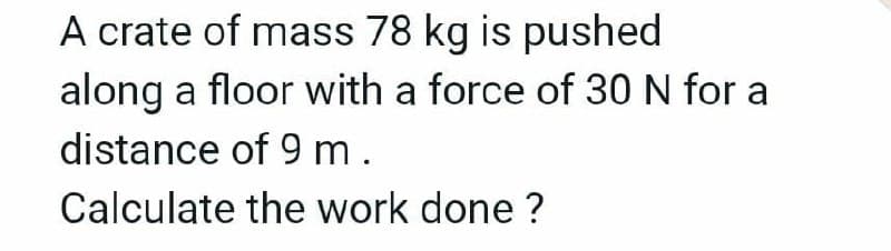 A crate of mass 78 kg is pushed
along a floor with a force of 30N for a
distance of 9 m.
Calculate the work done ?
