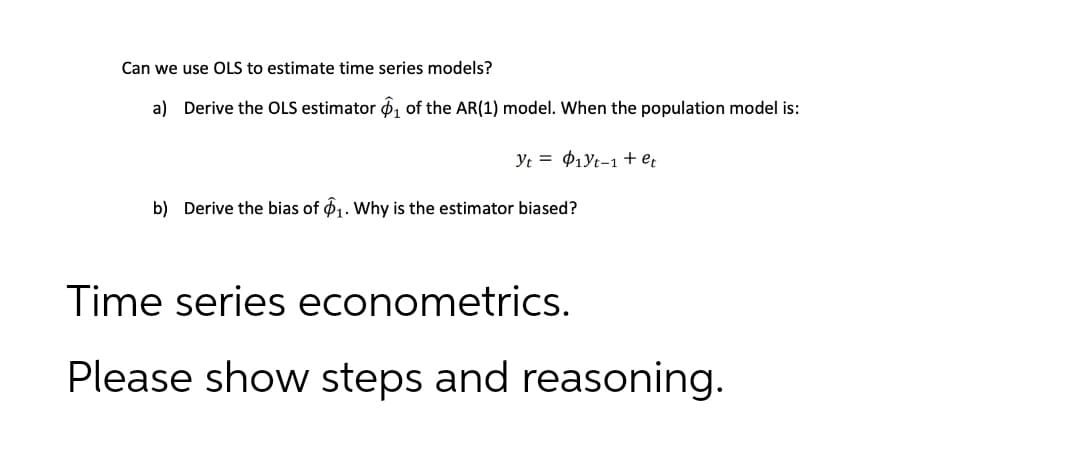 Can we use OLS to estimate time series models?
a) Derive the OLS estimator 6, of the AR(1) model. When the population model is:
Yt = P1Yt-1 + e;
b) Derive the bias of 61. Why is the estimator biased?
Time series econometrics.
Please show steps and reasoning.
