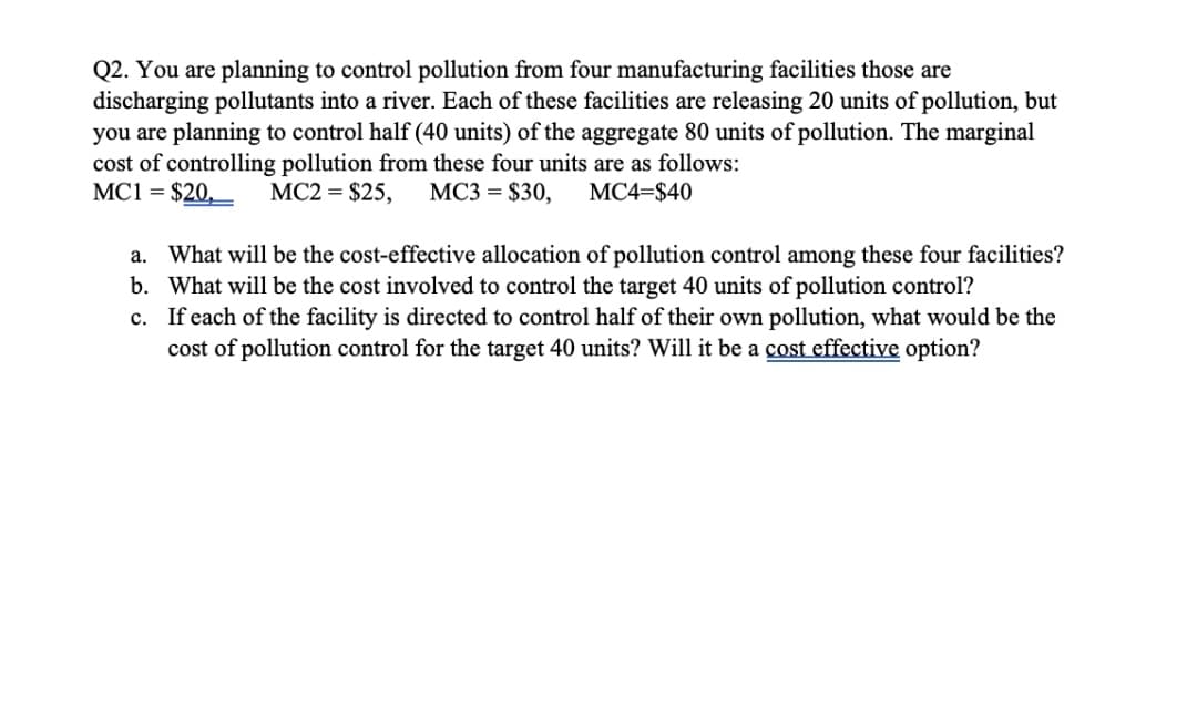 Q2. You are planning to control pollution from four manufacturing facilities those are
discharging pollutants into a river. Each of these facilities are releasing 20 units of pollution, but
you are planning to control half (40 units) of the aggregate 80 units of pollution. The marginal
cost of controlling pollution from these four units are as follows:
MC1 = $20,
MC2 = $25,
МСЗ %3D $30,
МС4-$40
a. What will be the cost-effective allocation of pollution control among these four facilities?
b. What will be the cost involved to control the target 40 units of pollution control?
c. If each of the facility is directed to control half of their own pollution, what would be the
cost of pollution control for the target 40 units? Will it be a cost effective option?
