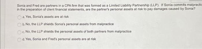 Sonia and Fred are partners in a CPA firm that was formed as a Limited Liability Partnership (LLP). If Sonia commits malpractic
in the preparation of client financial statements, are the partner's personal assets at risk to pay damages caused by Sonia?
a. Yes, Sonia's assets are at risk
b. No, the LLP shields Sonia's personal assets from malpractice
c. No, the LLP shields the personal assets of both partners from malpractice
d. Yes, Sonia and Fred's personal assets are at risk
