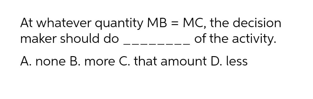 At whatever quantity MB = MC, the decision
maker should do
of the activity.
A. none B. more C. that amount D. less
