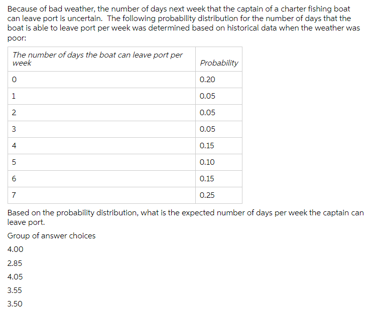 Because of bad weather, the number of days next week that the captain of a charter fishing boat
can leave port is uncertain. The following probability distribution for the number of days that the
boat is able to leave port per week was determined based on historical data when the weather was
poor:
The number of days the boat can leave port per
week
0
1
2
3
5
6
7
Probability
2.85
4.05
3.55
3.50
0.20
0.05
0.05
0.05
0.15
0.10
0.15
0.25
Based on the probability distribution, what is the expected number of days per week the captain can
leave port.
Group of answer choices
4.00