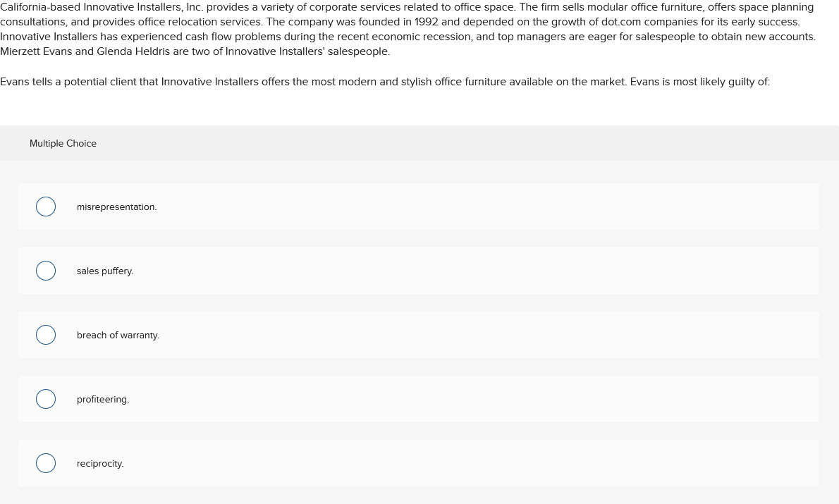 California-based Innovative Installers, Inc. provides a variety of corporate services related to office space. The firm sells modular office furniture, offers space planning
consultations, and provides office relocation services. The company was founded in 1992 and depended on the growth of dot.com companies for its early success.
Innovative Installers has experienced cash flow problems during the recent economic recession, and top managers are eager for salespeople to obtain new accounts.
Mierzett Evans and Glenda Heldris are two of Innovative Installers' salespeople.
Evans tells a potential client that Innovative Installers offers the most modern and stylish office furniture available on the market. Evans is most likely guilty of:
Multiple Choice
misrepresentation.
sales puffery.
breach of warranty.
profiteering.
reciprocity.