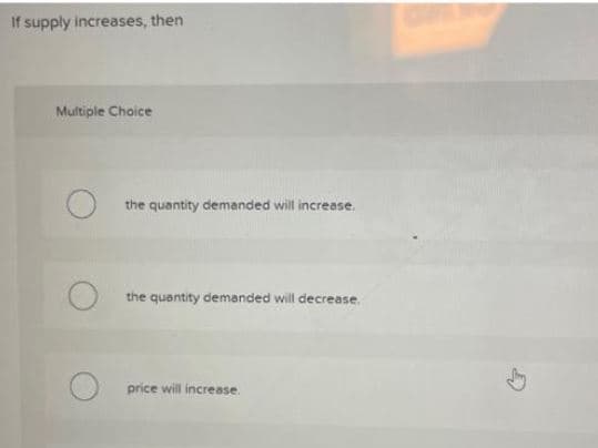 If supply increases, then
Multiple Choice
the quantity demanded will increase.
the quantity demanded will decrease.
price will increase.