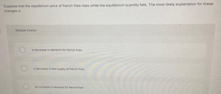 Suppose that the equilibrium price of french fries rises while the equilibrium quantity falls. The most likely explanation for these
changes is
Multiple Choice
a decrease in demand for french fries
a decrease in the supply of french fries.
an increase in demand for french fries
