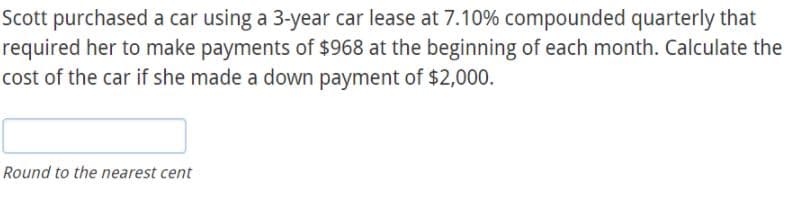 Scott purchased a car using a 3-year car lease at 7.10% compounded quarterly that
required her to make payments of $968 at the beginning of each month. Calculate the
cost of the car if she made a down payment of $2,000.
Round to the nearest cent

