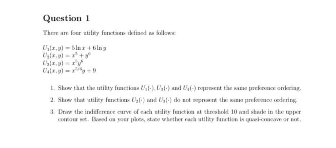 Question 1
There are four utility functions defined as follows:
U(r, y) 5 ln r +6 ln y
U2(x, y) = r+y
U3(x, y) r'y
U(a, y) = r/y +9
1. Show that the utility functions U1(), Us() and Us() represent the same preference ordering.
2. Show that utility functions U2() and Ua(-) do not represent the same preference ordering.
3. Draw the indifference curve of each utility function at threshold 10 and shade in the upper
contour set. Based on your plots, state whether each utility function is quasi-concave or not.
