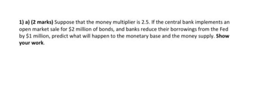 1) a) (2 marks) Suppose that the money multiplier is 2.5. If the central bank implements an
open market sale for $2 million of bonds, and banks reduce their borrowings from the Fed
by $1 million, predict what will happen to the monetary base and the money supply. Show
your work.
