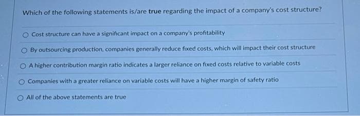 Which of the following statements is/are true regarding the impact of a company's cost structure?
Cost structure can have a significant impact on a company's profitability
By outsourcing production, companies generally reduce fixed costs, which will impact their cost structure
A higher contribution margin ratio indicates a larger reliance on fixed costs relative to variable costs
Companies with a greater reliance on variable costs will have a higher margin of safety ratio
All of the above statements are true