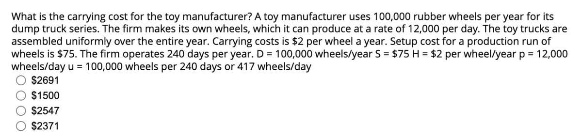 What is the carrying cost for the toy manufacturer? A toy manufacturer uses 100,000 rubber wheels per year for its
dump truck series. The firm makes its own wheels, which it can produce at a rate of 12,000 per day. The toy trucks are
assembled uniformly over the entire year. Carrying costs is $2 per wheel a year. Setup cost for a production run of
wheels is $75. The firm operates 240 days per year. D = 100,000 wheels/year S = $75 H = $2 per wheel/year p = 12,000
wheels/day u = 100,000 wheels per 240 days or 417 wheels/day
$2691
$1500
$2547
$2371