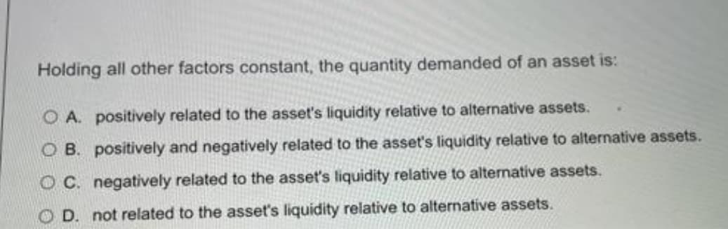 Holding all other factors constant, the quantity demanded of an asset is:
O A. positively related to the asset's liquidity relative to alternative assets.
O B. positively and negatively related to the asset's liquidity relative to alternative assets.
O C. negatively related to the asset's liquidity relative to alternative assets.
D. not related to the asset's liquidity relative to alternative assets.
