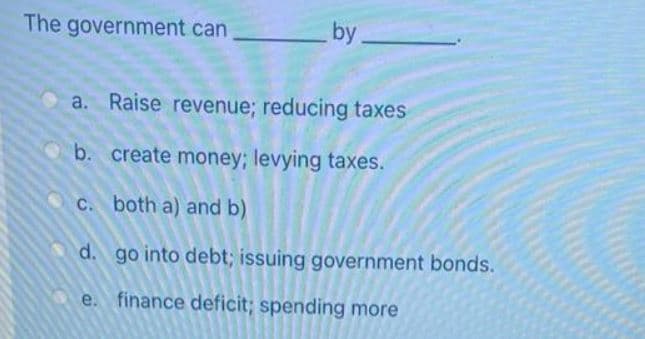 The government can
by
a. Raise revenue; reducing taxes
b. create money; levying taxes.
c. both a) and b)
d. go into debt; issuing government bonds.
e.
finance deficit; spending more