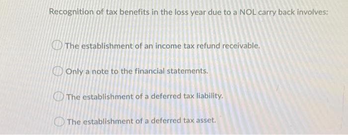 Recognition of tax benefits in the loss year due to a NOL carry back involves:
O The establishment of an income tax refund receivable.
Only a note to the financial statements.
The establishment of a deferred tax liability.
O The establishment of a deferred tax asset.
