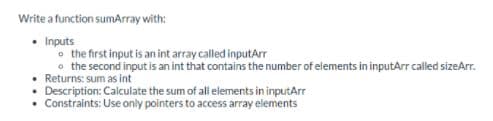 Write a function sumArray with:
• Inputs
o the first input is an int array called inputArr
o the second input is an int that contains the number of elements in inputArr called sizeArr.
• Returns: sum as int
Description: Calculate the sum of all elements in inputArr
• Constraints: Use only pointers to access array elements
