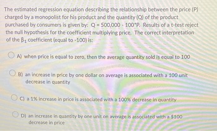 The estimated regression equation describing the relationship between the price (P)
charged by a monopolist for his product and the quantity (Q) of the product
purchased by consumers is given by: Q = 500,000 - 100 P. Results of a t-test reject
the null hypothesis for the coefficient multiplying price. The correct interpretation
of the B₁ coefficient (equal to -100) is:
A) when price is equal to zero, then the average quantity sold is equal to 100
B) an increase in price by one dollar on average is associated with a 100 unit
decrease in quantity
C) a 1% increase in price is associated with a 100% decrease in quantity
OD) an increase in quantity by one unit on average is associated with a $100
decrease in price
