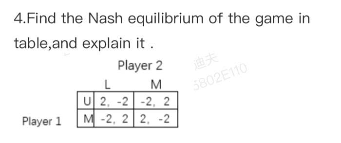 4.Find the Nash equilibrium of the game in
table,and explain it .
Player 2
迪夫
L
5802E110
U 2, -2 -2, 2
M -2, 2 2, -2
Player 1
