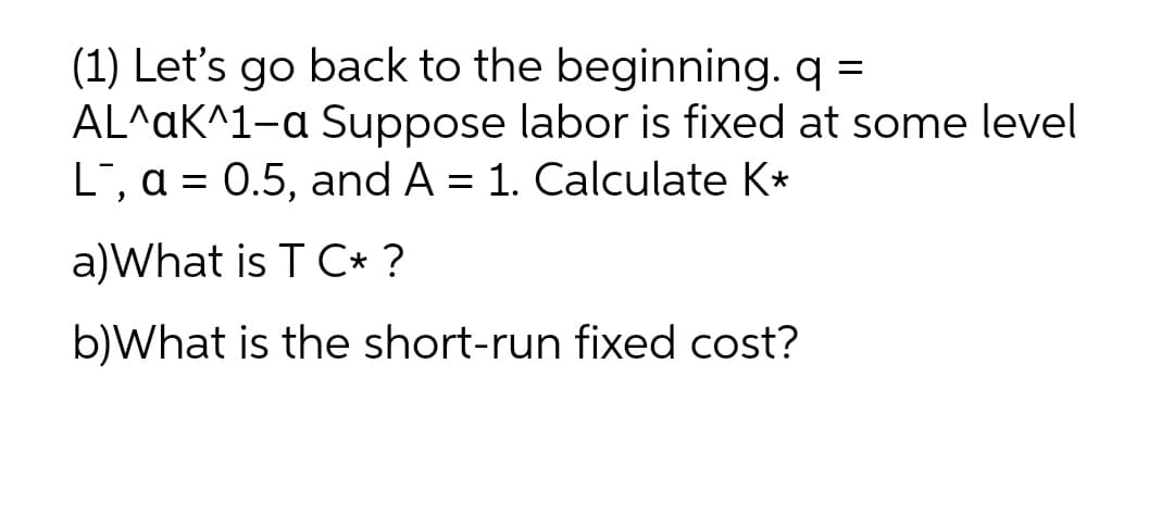 (1) Let's go back to the beginning. q =
AL^aK^1-a Suppose labor is fixed at some level
L, a = 0.5, and A = 1. Calculate K*
a)What is T C* ?
b)What is the short-run fixed cost?

