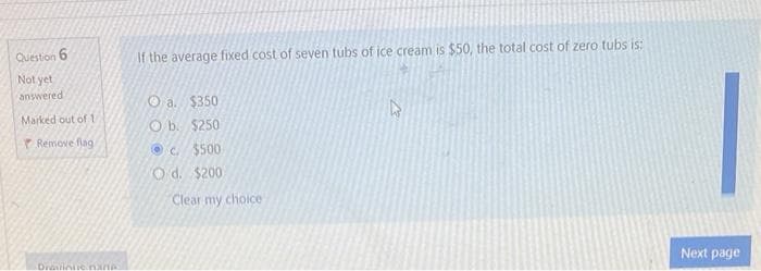 Question 6
Not yet
answered
Marked out of 1
Remove flag
Drawinue nare
If the average fixed cost of seven tubs of ice cream is $50, the total cost of zero tubs is:
O a. $350
Ob. $250
c. $500
Od. $200
Clear my choice
Next page