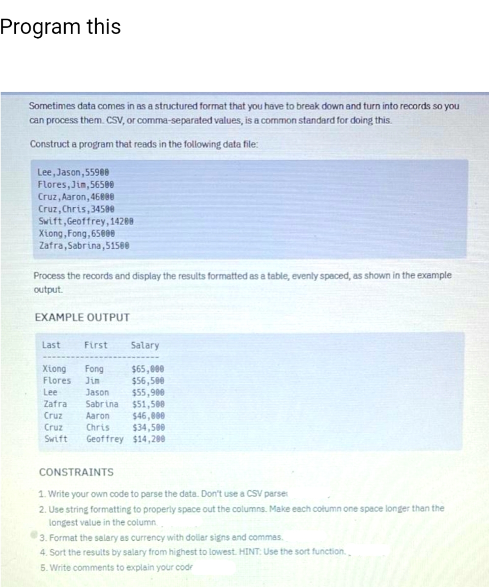 Program this
Sometimes data comes in as a structured format that you have to break down and turn into records so you
can process them. CSV, or comma-separated values, is a common standard for doing this.
Construct a program that reads in the following data file:
Lee, Jason, 55908
Flores, Jim, 56500
Cruz, Aaron, 46000
Cruz, Chris, 34500
Swift, Geoffrey, 14200
Xiong, Fong, 65000
Zafra, Sabrina,51500
Process the records and display the results formatted as a table, evenly spaced, as shown in the example
output.
EXAMPLE OUTPUT
Last
First Salary
$65,000
$56,500
$55,900
Xiong Fong
Flores
Jim
Lee
Jason
Zafra
Sabrina
Cruz
Aaron
Cruz
Chris
Swift
$51,500
$46,000
$34,500
Geoffrey $14,200
CONSTRAINTS
1. Write your own code to parse the data. Don't use a CSV parser
2. Use string formatting to properly space out the columns. Make each column one space longer than the
longest value in the column.
3. Format the salary as currency with dollar signs and commas.
4. Sort the results by salary from highest to lowest. HINT: Use the sort function.
5. Write comments to explain your code