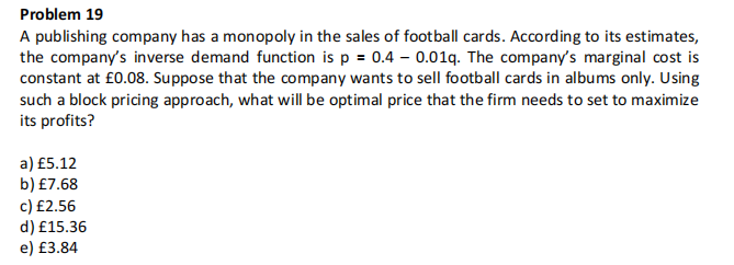 Problem 19
A publishing company has a monopoly in the sales of football cards. According to its estimates,
the company's inverse demand function is p = 0.4-0.01q. The company's marginal cost is
constant at £0.08. Suppose that the company wants to sell football cards in albums only. Using
such a block pricing approach, what will be optimal price that the firm needs to set to maximize
its profits?
a) £5.12
b) £7.68
c) £2.56
d) £15.36
e) £3.84