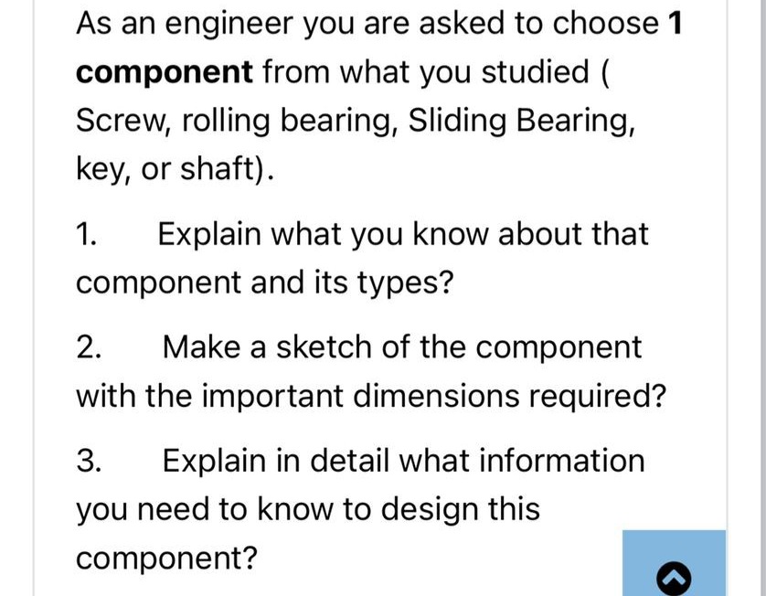 As an engineer you are asked to choose 1
component from what you studied (
Screw, rolling bearing, Sliding Bearing,
key, or shaft).
1.
Explain what you know about that
component and its types?
2.
Make a sketch of the component
with the important dimensions required?
3.
Explain in detail what information
you need to know to design this
component?
