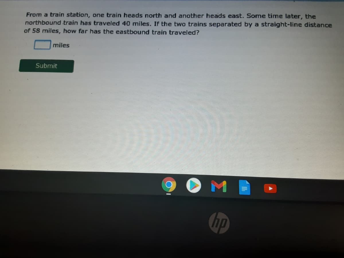 From a train station, one train heads north and another heads east. Some time later, the
northbound train has traveled 40 miles. If the two trains separated by a straight-line distance
of 58 miles, how far has the eastbound train traveled?
miles
Submit
hp
