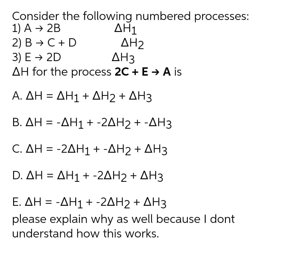 Consider the following numbered processes:
1) A → 2B
2) В > С +D
3) Е > 2D
AH for the process 2C + E -→ A is
ΔΗ1
AH2
ΔΗ3
Α. ΔΗ -ΔΗ1 + ΔΗ2+ ΔΗ3
B. ΔΗ--ΔΗ 1+-2ΔH2 + -ΔΗ3
C. ΔΗ --2ΔΗ1+ -ΔΗ2 + ΔΗ3
D. ΔΗ - ΔΗ1 + -2ΔΗ2 + ΔΗ3
E. ΔΗ --ΔΗ1 +-2ΔΗ 2 + ΔΗ3
%3D
please explain why as well because I dont
understand how this works.
