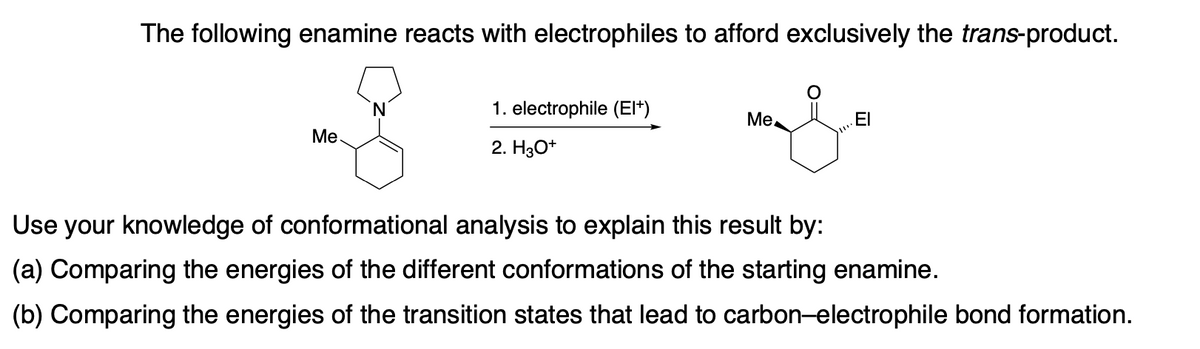 The following enamine reacts with electrophiles to afford exclusively the trans-product.
N.
1. electrophile (El*)
Ме.
.El
Ме.
2. H3O*
Use your knowledge of conformational analysis to explain this result by:
(a) Comparing the energies of the different conformations of the starting enamine.
(b) Comparing the energies of the transition states that lead to carbon-electrophile bond formation.
