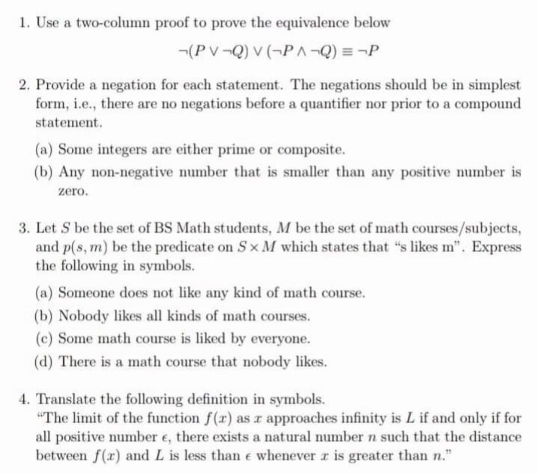 1. Use a two-column proof to prove the equivalence below
-(PV-Q) v (-P-Q) = ¬P
2. Provide a negation for each statement. The negations should be in simplest
form, i.e., there are no negations before a quantifier nor prior to a compound
statement.
(a) Some integers are either prime or composite.
(b) Any non-negative number that is smaller than any positive number is
zero.
3. Let S be the set of BS Math students, M be the set of math courses/subjects,
and p(s, m) be the predicate on Sx M which states that "s likes m". Express
the following in symbols.
(a) Someone does not like any kind of math course.
(b) Nobody likes all kinds of math courses.
(c) Some math course is liked by everyone.
(d) There is a math course that nobody likes.
4. Translate the following definition in symbols.
"The limit of the function f(r) as r approaches infinity is L if and only if for
all positive number e, there exists a natural number n such that the distance
between f(x) and L is less than e whenever r is greater than n."
