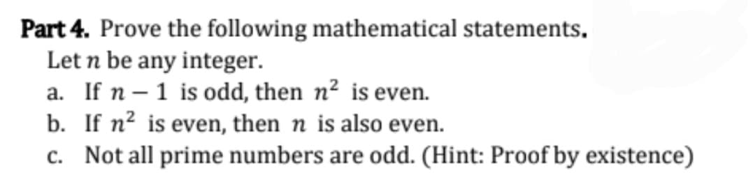 Part 4. Prove the following mathematical statements,
Let n be any integer.
a. If n – 1 is odd, then n² is even.
b. If n² is even, then n is also even.
c. Not all prime numbers are odd. (Hint: Proof by existence)
