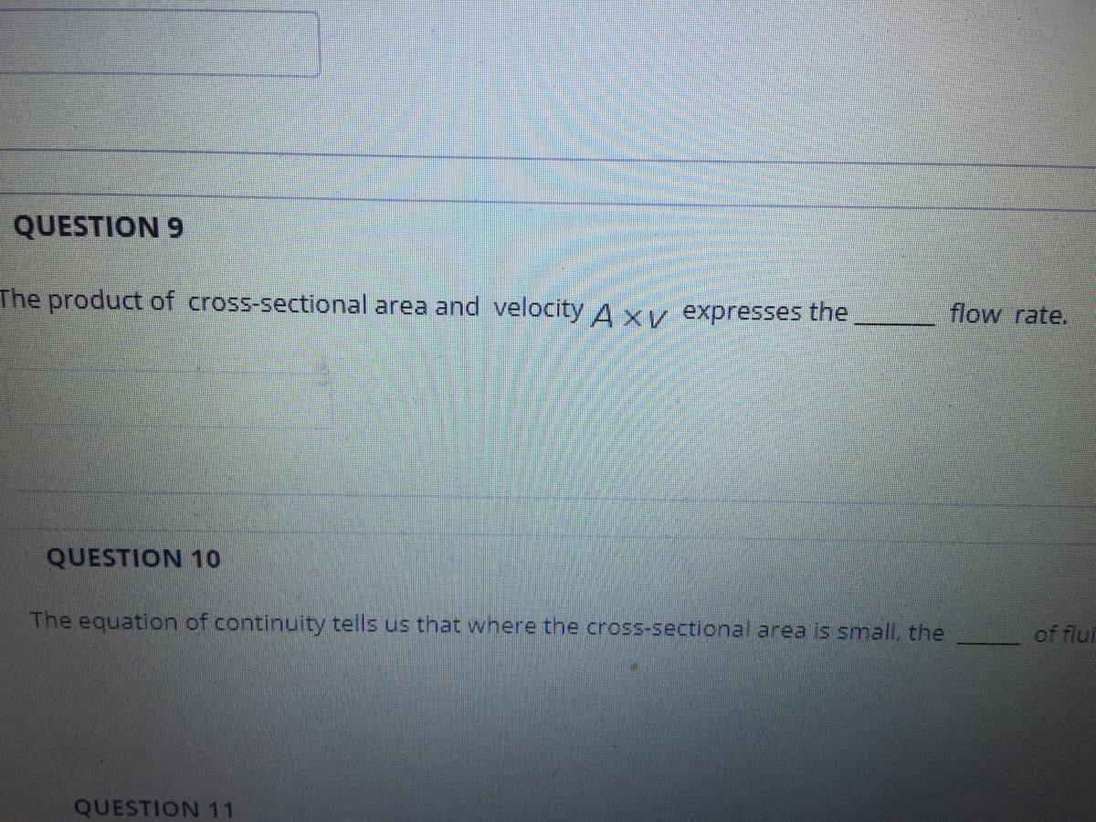 QUESTION 9
The product of cross-sectional area and velocity A xv expresses the
flow rate.
QUESTION 10
The equation of continuity tells us that where the cross-sectional area is smnall, the
of flui
QUESTION 11

