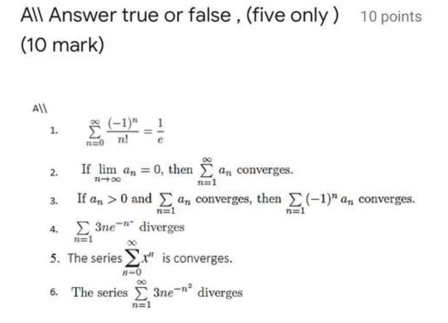 All Answer true or false, (five only )
10 points
(10 mark)
All
F(-1)" 1
n!
1.
n=0
If lim a,
0, then an converges.
2.
n00
n=1
3.
If an >0 and E an converges, then (-1)" an converges.
n=1
n=1
3ne-n diverges
n=1
5. The series " is converges.
n-0
6. The series 3ne-n diverges
n=1
4.
