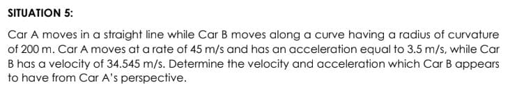 SITUATION 5:
Car A moves in a straight line while Car B moves along a curve having a radius of curvature
of 200 m. Car A moves at a rate of 45 m/s and has an acceleration equal to 3.5 m/s, while Car
B has a velocity of 34.545 m/s. Determine the velocity and acceleration which Car B appears
to have from Car A's perspective.
