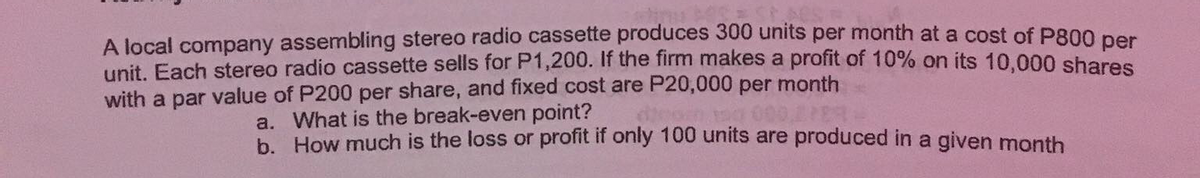 A local company assembling stereo radio cassette produces 300 units per month at a cost of P800 per
unit. Each stereo radio cassette sells for P1,200. If the firm makes a profit of 10% on its 10,000 shares
with a par value of P200 per share, and fixed cost are P20,000 per month
a. What is the break-even point?
b. How much is the loss or profit if only 100 units are produced in a given month
