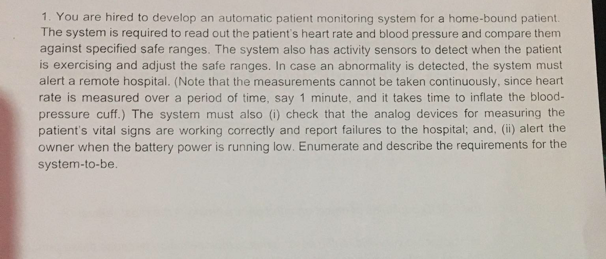 1. You are hired to develop an automatic patient monitoring system for a home-bound patient.
The system is required to read out the patient's heart rate and blood pressure and compare them
against specified safe ranges. The system also has activity sensors to detect when the patient
is exercising and adjust the safe ranges. In case an abnormality is detected, the system must
alert a remote hospital. (Note that the measurements cannot be taken continuously, since heart
rate is measured over a period of time, say 1 minute, and it takes time to inflate the blood-
pressure cuff.) The system must also (i) check that the analog devices for measuring the
patient's vital signs are working correctly and report failures to the hospital; and, (ii) alert the
owner when the battery power is running low. Enumerate and describe the requirements for the
system-to-be.
