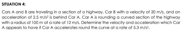 SITUATION 4:
Cars A and B are traveling in a section of a highway. Car B with a velocity of 20 m/s, and an
acceleration of 2.5 m/s2 is behind Car A. Car A is rounding a curved section of the highway
with a radius of 100 m at a rate of 12 m/s. Determine the velocity and acceleration which Car
A appears to have if Car A accelerates round the curve at a rate of 5.3 m/s2.

