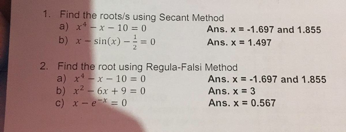1. Find the roots/s using Secant Method
a) x* - x - 10 = 0
Ans. x = -1.697 and 1.855
b) x- sin(x) –÷ = 0
1
- - -
Ans. x = 1.497
2
2. Find the root using Regula-Falsi Method
a) xt - x - 10 = 0
b) x2 - 6x + 9 = 0
c) x-e = 0
Ans. x = -1.697 and 1.855
Ans. x = 3
Ans. x = 0.567
%3D
