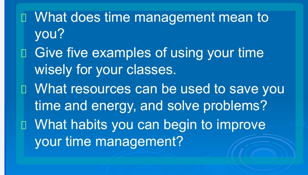 O What does time management mean to
you?
O Give five examples of using your time
wisely for your classes.
O What resources can be used to save you
time and energy, and solve problems?
O What habits you can begin to improve
your time management?
