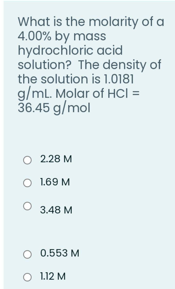 What is the molarity of a
4.00% by mass
hydrochloric acid
solution? The density of
the solution is 1.0181
g/mL. Molar of HCI =
36.45 g/mol
O 2.28 M
O 1.69 M
3.48 M
O 0.553 M
O 1.12 M
