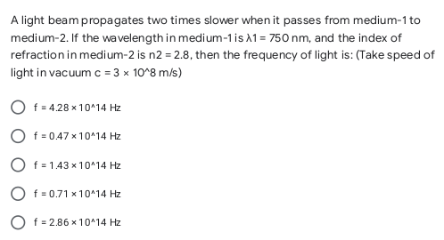 A light beam propagates two times slower when it passes from medium-1 to
medium-2. If the wavelength in medium-1 is 1 = 750 nm, and the index of
refraction in medium-2 is n2 = 2.8, then the frequency of light is: (Take speed of
light in vacuum c = 3 x 10°8 m/s)
f = 4.28 x 10^14 Hz
f = 0.47 x 10^14 Hz
O f = 1.43 x 10^14 Hz
O f = 0.71 x 10^14 Hz
O f = 2.86 x 10^14 Hz
