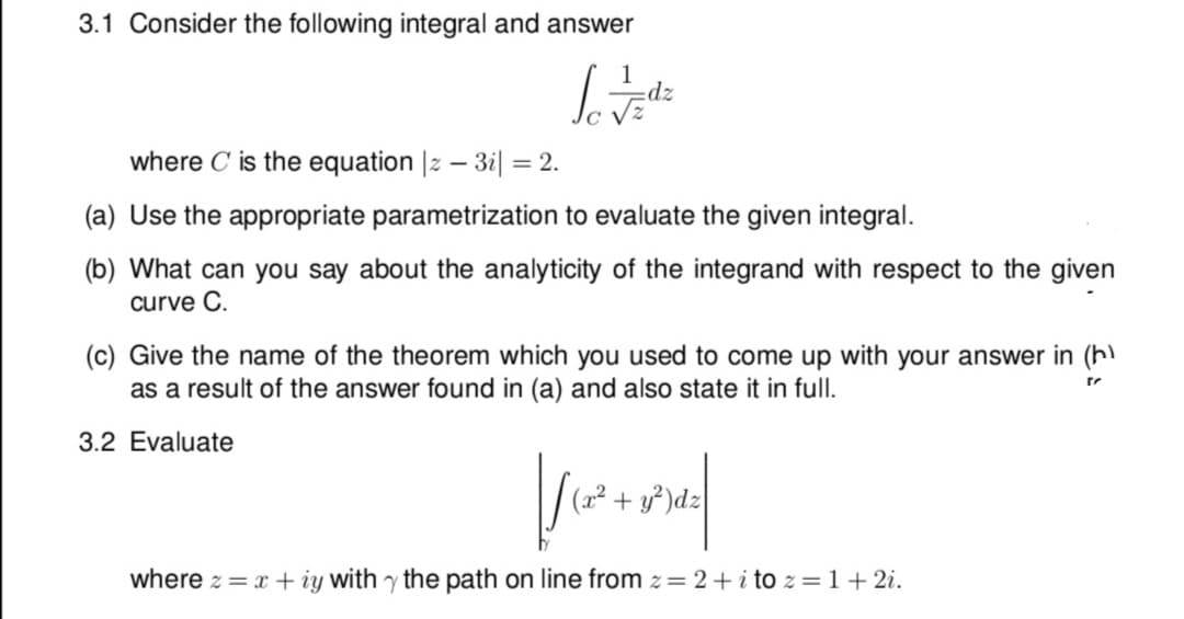 3.1 Consider the following integral and answer
dz
where C is the equation |z – 3i| =
= 2.
(a) Use the appropriate parametrization to evaluate the given integral.
(b) What can you say about the analyticity of the integrand with respect to the given
curve C.
(c) Give the name of the theorem which you used to come up with your answer in (h)
as a result of the answer found in (a) and also state it in full.
3.2 Evaluate
(x² + y³)d.
where z = x + iy with y the path on line from z= 2+ i tO z =1+ 2i.
