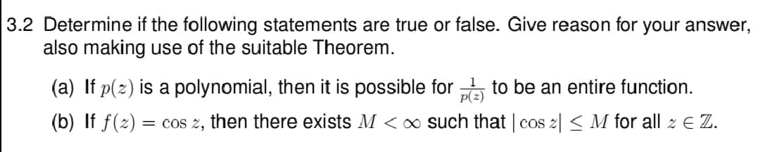 3.2 Determine if the following statements are true or false. Give reason for your answer,
also making use of the suitable Theorem.
(a) If p(2) is a polynomial, then it is possible for to be an entire function.
p(z)
(b) If f(2) = cos z, then there exists M < o such that | cos 2| < M for all z E Z.
