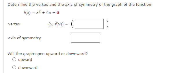 Determine the vertex and the axis of symmetry of the graph of the function.
f(x) = x2 + 4x + 6
vertex
(x, f(x)) =
axis of symmetry
Will the graph open upward or downward?
O upward
O downward
