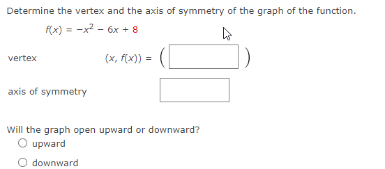 Determine the vertex and the axis of symmetry of the graph of the function.
f(x) = -x2 - 6x + 8
(x, f(x))
vertex
axis of symmetry
Will the graph open upward or downward?
O upward
downward
