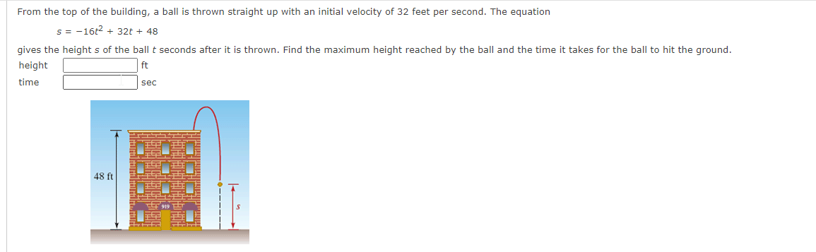 From the top of the building, a ball is thrown straight up with an initial velocity of 32 feet per second. The equation
s = -16t2 + 32t + 48
gives the height s of the ball t seconds after it is thrown. Find the maximum height reached by the ball and the time it takes for the ball to hit the ground.
height
ft
time
sec
48 ft
