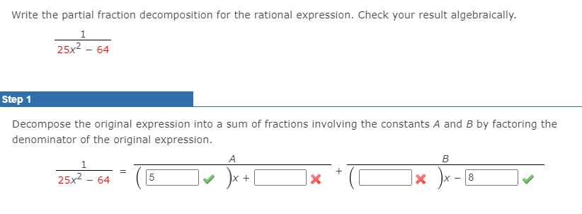 Write the partial fraction decomposition for the rational expression. Check your result algebraically.
1
25x2 - 64
Step 1
Decompose the original expression into a sum of fractions involving the constants A and B by factoring the
denominator of the original expression.
A
25x2 - 64
8
+
X -
