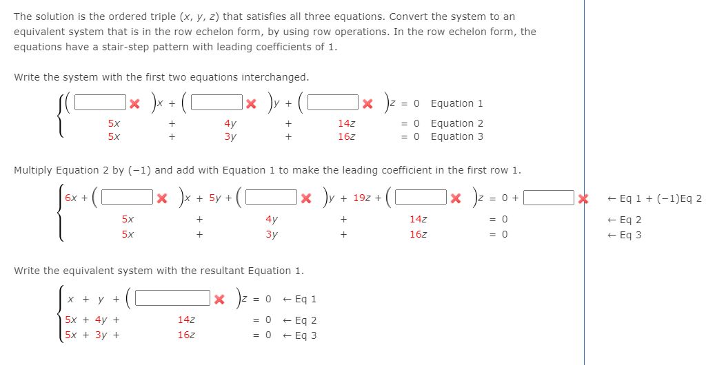 The solution is the ordered triple (x, y, z) that satisfies all three equations. Convert the system to an
equivalent system that is in the row echelon form, by using row operations. In the row echelon form, the
equations have a stair-step pattern with leading coefficients of 1.
Write the system with the first two equations interchanged.
]× )v + (D
|× )z
= 0 Equation 1
+
= 0 Equation 2
= 0 Equation 3
5x
4y
14z
5x
3y
16z
Multiply Equation 2 by (-1) and add with Equation 1 to make the leading coefficient in the first row 1.
|× )x + 5y +
]× )v
]× ) .
6х +
+ 19z +
= 0 +
+ Eq 1 + (-1)Eq 2
+ Eq 2
+ Eq 3
5x
4y
14z
= 0
5x
3y
+
16z
= 0
Write the equivalent system with the resultant Equation 1.
|× )z
x + y +
= 0 + Eq 1
= 0 + Eq 2
= 0 + Eq 3
5х + 4y +
14z
5x + 3у +
16z
