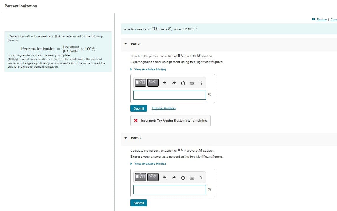 Percent lonization
Percent ionization for a weak acid (HA) is determined by the following
formula:
Percent ionization =
HA ionized
x 100%
[HA] initial
For strong acids, ionization is nearly complete
(100%) at most concentrations. However, for weak acids, the percent
ionization changes significantly with concentration. The more diluted the
acid is, the greater percent ionization.
A certain weak acid, HA, has a K₂ value of 2.1x10-7.
Part A
Calculate the percent ionization of HA in a 0.10 M solution.
Express your answer as a percent using two significant figures.
▸ View Available Hint(s)
V | ΑΣΦ 3
Submit
▾ Part B
Previous Answers
* Incorrect; Try Again; 5 attempts remaining
P
IV ΑΣΦ 1
Submit
?
Calculate the percent ionization of HA in a 0.010 M solution.
Express your answer as a percent using two significant figures.
▸ View Available Hint(s)
?
%
Review | Con