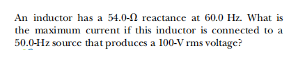 An inductor has a 54.0-N reactance at 60.0 Hz. What is
the maximum current if this inductor is connected to a
50.0-Hz source that produces a 100-V rms voltage?
