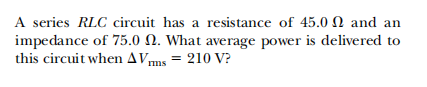 A series RLC circuit has a resistance of 45.0 N and an
impedance of 75.0 N. What average power is delivered to
this circuit when AVms = 210 V?
